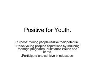 Positive for Youth.
Purpose: Young people realise their potential.
.Raise young peoples aspirations by reducing
teenage pregnancy, substance issues and
crime.
.Participate and achieve in education.
 