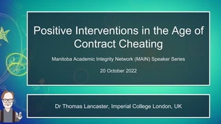 Positive Interventions in the Age of
Contract Cheating
Manitoba Academic Integrity Network (MAIN) Speaker Series
20 October 2022
Dr Thomas Lancaster, Imperial College London, UK
 