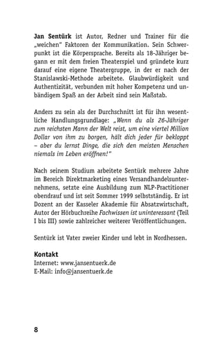 Jan Sentürk ist Autor, Redner und Trainer für die
„weichen“ Faktoren der Kommunikation. Sein Schwer-
punkt ist die Körpersprache. Bereits als 18-Jähriger be-
gann er mit dem freien Theaterspiel und gründete kurz
darauf eine eigene Theatergruppe, in der er nach der
Stanislawski-Methode arbeitete. Glaubwürdigkeit und
Authentizität, verbunden mit hoher Kompetenz und un-
bändigem Spaß an der Arbeit sind sein Maßstab.

Anders zu sein als der Durchschnitt ist für ihn wesent-
liche Handlungsgrundlage: „Wenn du als 26-Jähriger
zum reichsten Mann der Welt reist, um eine viertel Million
Dollar von ihm zu borgen, hält dich jeder für bekloppt
– aber du lernst Dinge, die sich den meisten Menschen
niemals im Leben eröffnen!“

Nach seinem Studium arbeitete Sentürk mehrere Jahre
im Bereich Direktmarketing eines Versandhandelsunter-
nehmens, setzte eine Ausbildung zum NLP-Practitioner
obendrauf und ist seit Sommer 1999 selbstständig. Er ist
Dozent an der Kasseler Akademie für Absatzwirtschaft,
Autor der Hörbuchreihe Fachwissen ist uninteressant (Teil
I bis III) sowie zahlreicher weiterer Veröffentlichungen.

Sentürk ist Vater zweier Kinder und lebt in Nordhessen.

Kontakt
Internet: www.jansentuerk.de
E-Mail: info@jansentuerk.de




8
 