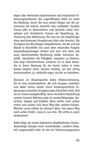 fügen über bestimmte Sprachmuster und körperliche Er-
kennungsmerkmale. Die augenfälligste dabei ist meist
die Kleidung, durch die man seinen Körper auf die ge-
wünschte Art betont, darstellt oder verkleidet. Darüber
hinaus gibt es Kennzeichen und Symbole sowie fest-
gelegte und ritualisierte Formen der Begrüßung, Zu-
stimmung oder Ablehnung, die man nur als Angehöriger
einer geschlossenen Gruppierung trägt oder benutzt. Die
Grußgeste der Hip-Hopper beispielsweise, bei der erst die
Hände in Brusthöhe mit nach oben weisenden Fingern
ineinandergeschlagen werden und man sich dann mit
einer abwechselnden Berührung beider Schultern be-
grüßt, signalisiert die Fähigkeit, zupacken zu können,
und zeigt Schulterschluss. Letzterer ist in einer Szene,
die in ihrem Ursprung für ein hartes Leben in einer
harten Gegend steht, immens wichtig, um den Alltag
durchzustehen, ja, vielleicht sogar, um ihn zu überleben.

Dennoch ist Körpersprache keine Modeerscheinung.
Sie ist eine Ausdrucksform, die sich langsam verändert
und dabei immer wieder durch körpersprachliche Er-
gänzungen einzelner Gruppierungen bereichert wird. Und
sie ist enorm aussagekräftig. Denn als äußere Darstellung
unserer inneren Haltung zeigt sie unsere Neigungen, An-
sichten, Ängste und Gefühle. Diese wollen nach außen
treten und suchen sich ihren Weg über unseren Körper.
Welchen sonst sollten sie nehmen? Alles, was seinen Weg
nach außen findet, muss in uns sein. Wo sollte es sonst
herkommen?

Dabei folgt sie einem bekannten physikalischen Gesetz,
demzufolge Energie nicht verschwindet, sondern ledig-
lich umgewandelt wird. So wie ein Verbrennungsprozess


                                                      11
 
