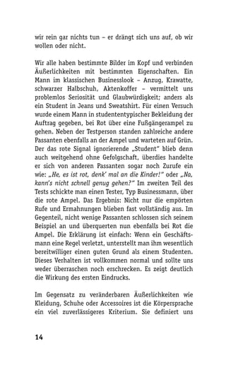 wir rein gar nichts tun – er drängt sich uns auf, ob wir
wollen oder nicht.

Wir alle haben bestimmte Bilder im Kopf und verbinden
Äußerlichkeiten mit bestimmten Eigenschaften. Ein
Mann im klassischen Businesslook – Anzug, Krawatte,
schwarzer Halbschuh, Aktenkoffer – vermittelt uns
problemlos Seriosität und Glaubwürdigkeit; anders als
ein Student in Jeans und Sweatshirt. Für einen Versuch
wurde einem Mann in studententypischer Bekleidung der
Auftrag gegeben, bei Rot über eine Fußgängerampel zu
gehen. Neben der Testperson standen zahlreiche andere
Passanten ebenfalls an der Ampel und warteten auf Grün.
Der das rote Signal ignorierende „Student“ blieb denn
auch weitgehend ohne Gefolgschaft, überdies handelte
er sich von anderen Passanten sogar noch Zurufe ein
wie: „He, es ist rot, denk’ mal an die Kinder!“ oder „Na,
kann’s nicht schnell genug gehen?“ Im zweiten Teil des
Tests schickte man einen Tester, Typ Businessmann, über
die rote Ampel. Das Ergebnis: Nicht nur die empörten
Rufe und Ermahnungen blieben fast vollständig aus. Im
Gegenteil, nicht wenige Passanten schlossen sich seinem
Beispiel an und überquerten nun ebenfalls bei Rot die
Ampel. Die Erklärung ist einfach: Wenn ein Geschäfts-
mann eine Regel verletzt, unterstellt man ihm wesentlich
bereitwilliger einen guten Grund als einem Studenten.
Dieses Verhalten ist vollkommen normal und sollte uns
weder überraschen noch erschrecken. Es zeigt deutlich
die Wirkung des ersten Eindrucks.

Im Gegensatz zu veränderbaren Äußerlichkeiten wie
Kleidung, Schuhe oder Accessoires ist die Körpersprache
ein viel zuverlässigeres Kriterium. Sie definiert uns


14
 
