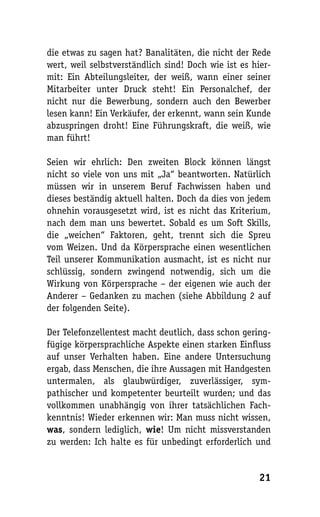 die etwas zu sagen hat? Banalitäten, die nicht der Rede
wert, weil selbstverständlich sind! Doch wie ist es hier-
mit: Ein Abteilungsleiter, der weiß, wann einer seiner
Mitarbeiter unter Druck steht! Ein Personalchef, der
nicht nur die Bewerbung, sondern auch den Bewerber
lesen kann! Ein Verkäufer, der erkennt, wann sein Kunde
abzuspringen droht! Eine Führungskraft, die weiß, wie
man führt!

Seien wir ehrlich: Den zweiten Block können längst
nicht so viele von uns mit „Ja“ beantworten. Natürlich
müssen wir in unserem Beruf Fachwissen haben und
dieses beständig aktuell halten. Doch da dies von jedem
ohnehin vorausgesetzt wird, ist es nicht das Kriterium,
nach dem man uns bewertet. Sobald es um Soft Skills,
die „weichen“ Faktoren, geht, trennt sich die Spreu
vom Weizen. Und da Körpersprache einen wesentlichen
Teil unserer Kommunikation ausmacht, ist es nicht nur
schlüssig, sondern zwingend notwendig, sich um die
Wirkung von Körpersprache – der eigenen wie auch der
Anderer – Gedanken zu machen (siehe Abbildung 2 auf
der folgenden Seite).

Der Telefonzellentest macht deutlich, dass schon gering-
fügige körpersprachliche Aspekte einen starken Einfluss
auf unser Verhalten haben. Eine andere Untersuchung
ergab, dass Menschen, die ihre Aussagen mit Handgesten
untermalen, als glaubwürdiger, zuverlässiger, sym-
pathischer und kompetenter beurteilt wurden; und das
vollkommen unabhängig von ihrer tatsächlichen Fach-
kenntnis! Wieder erkennen wir: Man muss nicht wissen,
was, sondern lediglich, wie! Um nicht missverstanden
zu werden: Ich halte es für unbedingt erforderlich und


                                                      21
 
