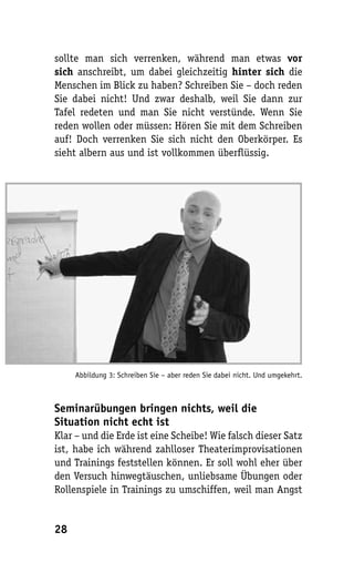 sollte man sich verrenken, während man etwas vor
sich anschreibt, um dabei gleichzeitig hinter sich die
Menschen im Blick zu haben? Schreiben Sie – doch reden
Sie dabei nicht! Und zwar deshalb, weil Sie dann zur
Tafel redeten und man Sie nicht verstünde. Wenn Sie
reden wollen oder müssen: Hören Sie mit dem Schreiben
auf! Doch verrenken Sie sich nicht den Oberkörper. Es
sieht albern aus und ist vollkommen überflüssig.




     Abbildung 3: Schreiben Sie – aber reden Sie dabei nicht. Und umgekehrt.



Seminarübungen bringen nichts, weil die
Situation nicht echt ist
Klar – und die Erde ist eine Scheibe! Wie falsch dieser Satz
ist, habe ich während zahlloser Theaterimprovisationen
und Trainings feststellen können. Er soll wohl eher über
den Versuch hinwegtäuschen, unliebsame Übungen oder
Rollenspiele in Trainings zu umschiffen, weil man Angst


28
 