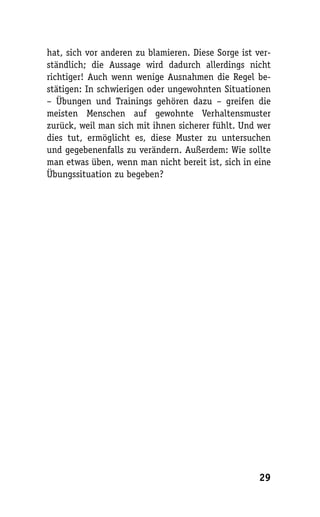 hat, sich vor anderen zu blamieren. Diese Sorge ist ver-
ständlich; die Aussage wird dadurch allerdings nicht
richtiger! Auch wenn wenige Ausnahmen die Regel be-
stätigen: In schwierigen oder ungewohnten Situationen
– Übungen und Trainings gehören dazu – greifen die
meisten Menschen auf gewohnte Verhaltensmuster
zurück, weil man sich mit ihnen sicherer fühlt. Und wer
dies tut, ermöglicht es, diese Muster zu untersuchen
und gegebenenfalls zu verändern. Außerdem: Wie sollte
man etwas üben, wenn man nicht bereit ist, sich in eine
Übungssituation zu begeben?




                                                     29
 
