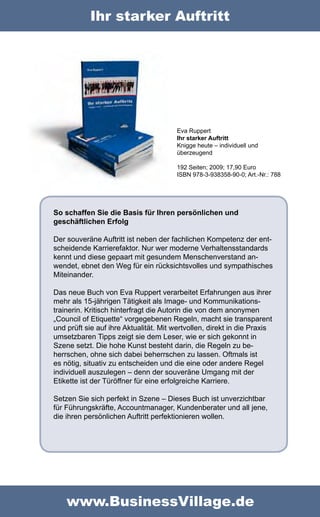 Ihr starker Auftritt




                                        Eva Ruppert
                                        Ihr starker Auftritt
                                        Knigge heute – individuell und
                                        überzeugend

                                        192 Seiten; 2009; 17,90 Euro
                                        ISBN 978-3-938358-90-0; Art.-Nr.: 788




So schaffen Sie die Basis für Ihren persönlichen und
geschäftlichen Erfolg

Der souveräne Auftritt ist neben der fachlichen Kompetenz der ent-
scheidende Karrierefaktor. Nur wer moderne Verhaltensstandards
kennt und diese gepaart mit gesundem Menschenverstand an-
wendet, ebnet den Weg für ein rücksichtsvolles und sympathisches
Miteinander.

Das neue Buch von Eva Ruppert verarbeitet Erfahrungen aus ihrer
mehr als 15-jährigen Tätigkeit als Image- und Kommunikations-
trainerin. Kritisch hinterfragt die Autorin die von dem anonymen
„Council of Etiquette“ vorgegebenen Regeln, macht sie transparent
und prüft sie auf ihre Aktualität. Mit wertvollen, direkt in die Praxis
umsetzbaren Tipps zeigt sie dem Leser, wie er sich gekonnt in
Szene setzt. Die hohe Kunst besteht darin, die Regeln zu be-
herrschen, ohne sich dabei beherrschen zu lassen. Oftmals ist
es nötig, situativ zu entscheiden und die eine oder andere Regel
individuell auszulegen – denn der souveräne Umgang mit der
Etikette ist der Türöffner für eine erfolgreiche Karriere.

Setzen Sie sich perfekt in Szene – Dieses Buch ist unverzichtbar
für Führungskräfte, Accountmanager, Kundenberater und all jene,
die ihren persönlichen Auftritt perfektionieren wollen.




    www.BusinessVillage.de
 