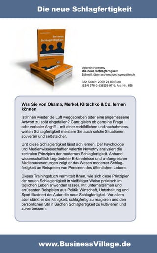 Die neue Schlagfertigkeit




                                   Valentin Nowotny
                                   Die neue Schlagfertigkeit
                                   Schnell, überraschend und sympathisch

                                   332 Seiten; 2009; 24,80 Euro
                                   ISBN 978-3-938358-97-9; Art.-Nr.: 698




Was Sie von Obama, Merkel, Klitschko & Co. lernen
können
Ist Ihnen wieder die Luft weggeblieben oder eine angemessene
Antwort zu spät eingefallen? Ganz gleich ob gemeine Frage
oder verbaler Angriff – mit einer vorbildlichen und nachahmens-
werten Schlagfertigkeit meistern Sie auch solche Situationen
souverän und selbstsicher.

Und diese Schlagfertigkeit lässt sich lernen. Der Psychologe
und Medienwissenschaftler Valentin Nowotny analysiert die
zentralen Prinzipien der modernen Schlagfertigkeit. Anhand
wissenschaftlich begründeter Erkenntnisse und umfangreicher
Medienauswertungen zeigt er das Wesen moderner Schlag-
fertigkeit an Beispielen von Personen des öffentlichen Lebens.

Dieses Trainingsbuch vermittelt Ihnen, wie sich diese Prinzipien
der neuen Schlagfertigkeit in vielfältiger Weise praktisch im
täglichen Leben anwenden lassen. Mit unterhaltsamen und
amüsanten Beispielen aus Politik, Wirtschaft, Unterhaltung und
Sport illustriert der Autor die neue Schlagfertigkeit. Vor allem
aber stärkt er die Fähigkeit, schlagfertig zu reagieren und den
persönlichen Stil in Sachen Schlagfertigkeit zu kultivieren und
zu verbessern.




          www.BusinessVillage.de
 