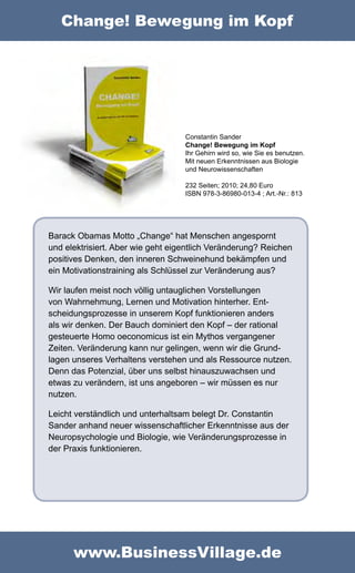 Change! Bewegung im Kopf




                                   Constantin Sander
                                   Change! Bewegung im Kopf
                                   Ihr Gehirn wird so, wie Sie es benutzen.
                                   Mit neuen Erkenntnissen aus Biologie
                                   und Neurowissenschaften

                                   232 Seiten; 2010; 24,80 Euro
                                   ISBN 978-3-86980-013-4 ; Art.-Nr.: 813




Barack Obamas Motto „Change“ hat Menschen angespornt
und elektrisiert. Aber wie geht eigentlich Veränderung? Reichen
positives Denken, den inneren Schweinehund bekämpfen und
ein Motivationstraining als Schlüssel zur Veränderung aus?

Wir laufen meist noch völlig untauglichen Vorstellungen
von Wahrnehmung, Lernen und Motivation hinterher. Ent-
scheidungsprozesse in unserem Kopf funktionieren anders
als wir denken. Der Bauch dominiert den Kopf – der rational
gesteuerte Homo oeconomicus ist ein Mythos vergangener
Zeiten. Veränderung kann nur gelingen, wenn wir die Grund-
lagen unseres Verhaltens verstehen und als Ressource nutzen.
Denn das Potenzial, über uns selbst hinauszuwachsen und
etwas zu verändern, ist uns angeboren – wir müssen es nur
nutzen.

Leicht verständlich und unterhaltsam belegt Dr. Constantin
Sander anhand neuer wissenschaftlicher Erkenntnisse aus der
Neuropsychologie und Biologie, wie Veränderungsprozesse in
der Praxis funktionieren.




      www.BusinessVillage.de
 