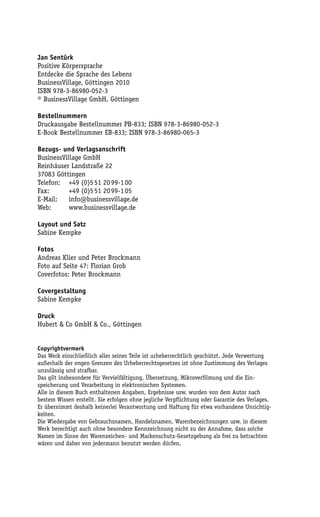 Jan Sentürk
Positive Körpersprache
Entdecke die Sprache des Lebens
BusinessVillage, Göttingen 2010
ISBN 978-3-86980-052-3
© BusinessVillage GmbH, Göttingen

Bestellnummern
Druckausgabe Bestellnummer PB-833; ISBN 978-3-86980-052-3
E-Book Bestellnummer EB-833; ISBN 978-3-86980-065-3

Bezugs- und Verlagsanschrift
BusinessVillage GmbH
Reinhäuser Landstraße 22
37083 Göttingen
Telefon: +49 (0)5 51 20 99-1 00
Fax:       +49 (0)5 51 20 99-1 05
E-Mail:    info@businessvillage.de
Web:       www.businessvillage.de

Layout und Satz
Sabine Kempke

Fotos
Andreas Klier und Peter Brockmann
Foto auf Seite 47: Florian Grob
Coverfotos: Peter Brockmann

Covergestaltung
Sabine Kempke

Druck
Hubert & Co GmbH & Co., Göttingen


Copyrightvermerk
Das Werk einschließlich aller seiner Teile ist urheberrechtlich geschützt. Jede Verwertung
außerhalb der engen Grenzen des Urheberrechtsgesetzes ist ohne Zustimmung des Verlages
unzulässig und strafbar.
Das gilt insbesondere für Vervielfältigung, Übersetzung, Mikroverfilmung und die Ein-
speicherung und Verarbeitung in elektronischen Systemen.
Alle in diesem Buch enthaltenen Angaben, Ergebnisse usw. wurden von dem Autor nach
bestem Wissen erstellt. Sie erfolgen ohne jegliche Verpflichtung oder Garantie des Verlages.
Er übernimmt deshalb keinerlei Verantwortung und Haftung für etwa vorhandene Unrichtig-
keiten.
Die Wiedergabe von Gebrauchsnamen, Handelsnamen, Warenbezeichnungen usw. in diesem
Werk berechtigt auch ohne besondere Kennzeichnung nicht zu der Annahme, dass solche
Namen im Sinne der Warenzeichen- und Markenschutz-Gesetzgebung als frei zu betrachten
wären und daher von jedermann benutzt werden dürfen.
 