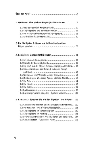 Über den Autor .....................................................................7


1. Warum wir eine positive Körpersprache brauchen .................9

     1.1 Was ist eigentlich Körpersprache? ................................ 10
     1.2 Körpersprache und der erste Eindruck ........................... 12
     1.3 Die manipulative Macht von Körpersprache .................... 15
     1.4 Fachwissen ist uninteressant!...................................... 20

2. Die häufigsten Irrtümer und Halbweisheiten über
2. Körpersprache ................................................................. 25


3. Baustein 1: Signale richtig deuten .................................... 31

     3.1 Irreführende Körpersignale.......................................... 33
     3.2 Signale der Bequemlichkeit ......................................... 35
     3.3 Ein Gruß aus der Steinzeit: Körpersignale und Distanz ..... 37
     3.4 Körpersignale aus der Dynamik zwischen Mensch
     3.4 und Raum ................................................................ 47
     3.5 Wer ist der Chef? Signale sozialer Hierarchie .................. 50
     3.6 Mimik deuten: Was sagen Augen, Lächeln, Mund? ........... 52
     3.7 Die Arme.................................................................. 61
     3.8 Die Hände ................................................................ 67
     3.9 Die Beine ................................................................. 89
     3.10 Alltagsgesten .......................................................... 98
     3.11 Achtung: Typisch männlich – typisch weiblich............ 105

4. Baustein 2: Sprechen Sie mit den Signalen Ihres Körpers .. 109

     4.1 Grundregeln: Wie man sein Gegenüber positiv stimmt ... 110
     4.2 Der Klassiker – Das Bewerbungsgespräch ..................... 111
     4.3 Körpersprache im Kundengespräch ............................. 120
     4.4 Körpersprache im Meeting ........................................ 131
     4.5 Souverän auftreten bei Präsentationen und Vorträgen ... 137
     4.6 Grenzen setzen – Gesten der Macht ............................ 142




4
 