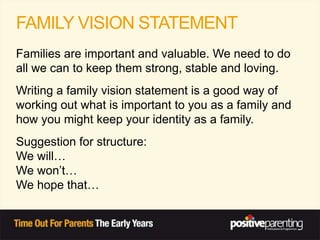 FAMILY VISION STATEMENT
Families are important and valuable. We need to do
all we can to keep them strong, stable and loving.
Writing a family vision statement is a good way of
working out what is important to you as a family and
how you might keep your identity as a family.
Suggestion for structure:
We will…
We won’t…
We hope that…
 