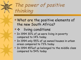 The power of positive
thinking
What are the positive elements of
 the new South Africa?
 living conditions
 In 1994 30% of us were living in poverty
  compared to 14% today.
 In 1994 only 55% of us owned houses in urban
  areas compared to 73% today
 In 1994 45%of us belonged to the middle class
  compared to 54% today
 