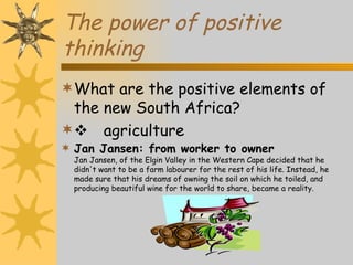 The power of positive
thinking
What are the positive elements of
 the new South Africa?
 agriculture
 Jan Jansen: from worker to owner
  Jan Jansen, of the Elgin Valley in the Western Cape decided that he
  didn't want to be a farm labourer for the rest of his life. Instead, he
  made sure that his dreams of owning the soil on which he toiled, and
  producing beautiful wine for the world to share, became a reality.
 