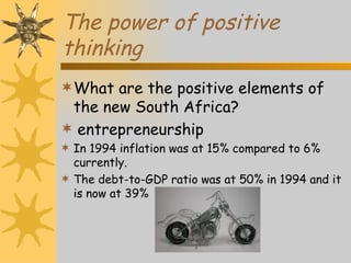 The power of positive
thinking
What are the positive elements of
 the new South Africa?
 entrepreneurship
 In 1994 inflation was at 15% compared to 6%
  currently.
 The debt-to-GDP ratio was at 50% in 1994 and it
  is now at 39%
 
