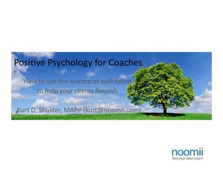 Posi%ve	
  Psychology	
  for	
  Coaches	
  
    How	
  to	
  use	
  the	
  science	
  of	
  well-­‐being	
  
        to	
  help	
  your	
  clients	
  ﬂourish	
  

	
  	
  Kurt	
  D.	
  Shuster,	
  MAPP	
  (kurt@noomii.com)	
  
 