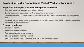 Begin with employees and their perceptions and needs
• Town hall meetings, surveys, web bulletin boards
• Employee steering committee – look for decisions to turn over
• Consider placement outside of HR or health services, e.g., production manager as management
lead
• Introduce company and management needs as part of the mix – “our ability to stay in business is
threatened by health care costs”
Program emphases
• Traffic > content??
• Promotion, events, contests
• Peer support and/or group programs
• Classes guided by steering committee
• Resources: walking path, cafeteria, exercise room, showers???????
Developing Health Promotion as Part of Worksite Community
 