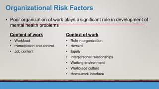 Organizational Risk Factors
• Poor organization of work plays a significant role in development of
mental health problems
Content of work
• Workload
• Participation and control
• Job content
Context of work
• Role in organization
• Reward
• Equity
• Interpersonal relationships
• Working environment
• Workplace culture
• Home-work interface
 