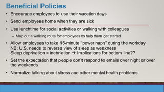 Beneficial Policies
• Encourage employees to use their vacation days
• Send employees home when they are sick
• Use lunchtime for social activities or walking with colleagues
– Map out a walking route for employees to help them get started
• Allow employees to take 15-minute “power naps” during the workday
NB: U.S. needs to reverse view of sleep as weakness
Sleep deprivation = inebriation  Implications for bottom line??
• Set the expectation that people don’t respond to emails over night or over
the weekends
• Normalize talking about stress and other mental health problems
 