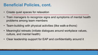 Beneficial Policies, cont.
• Create quiet spaces for relaxation
• Train managers to recognize signs and symptoms of mental health
problems among team members
• Team-building with physical activities (like walk-a-thons)
• Meaningful retreats (initiate dialogues around workplace values,
culture, and mental health)
• Clear leadership support for EAP and confidentiality around it
 