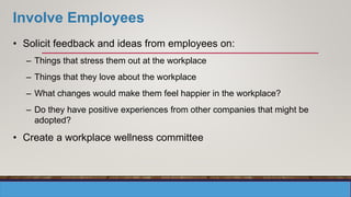Involve Employees
• Solicit feedback and ideas from employees on:
– Things that stress them out at the workplace
– Things that they love about the workplace
– What changes would make them feel happier in the workplace?
– Do they have positive experiences from other companies that might be
adopted?
• Create a workplace wellness committee
 
