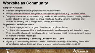 Range of Activities
• Wellness and peer support group and individual activities
• Incorporate mental health into general management practices, e.g., Quality Circles
• Company investment in resources: e.g., work-out room and equipment; nursing mothers
facility; attractive, private room for group meetings; healthy vending machines and
facilities for healthy diet – refrigerators, stoves, microwaves
Organization and Governance
• Employee engagement in program direction and implementation
• Employee steering committee – workplace wide in small company, within units in larger
• When possible, choices by employees (e.g., purchases of break room equipment, topics
for monthly wellness meetings)
Advantage of Community – Smoking Cessation in St. Louis
• Higher quit rates among those exposed to the broad campaign than among those who
joined classes to help them quit (Fisher et al. Am J Health Promotion 1994 9: 39-47, 75.)
Worksite as Community
 