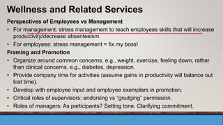 Perspectives of Employees vs Management
• For management: stress management to teach employees skills that will increase
productivity/decrease absenteeism
• For employees: stress management = fix my boss!
Framing and Promotion
• Organize around common concerns, e.g., weight, exercise, feeling down, rather
than clinical concerns, e.g., diabetes, depression.
• Provide company time for activities (assume gains in productivity will balance out
lost time).
• Develop with employee input and employee exemplars in promotion.
• Critical roles of supervisors: endorsing vs “grudging” permission.
• Roles of managers: As participants? Setting tone. Clarifying commitment.
Wellness and Related Services
 