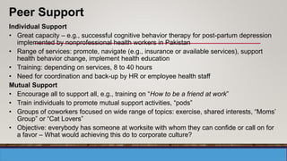 Individual Support
• Great capacity – e.g., successful cognitive behavior therapy for post-partum depression
implemented by nonprofessional health workers in Pakistan
• Range of services: promote, navigate (e.g., insurance or available services), support
health behavior change, implement health education
• Training: depending on services, 8 to 40 hours
• Need for coordination and back-up by HR or employee health staff
Mutual Support
• Encourage all to support all, e.g., training on “How to be a friend at work”
• Train individuals to promote mutual support activities, “pods”
• Groups of coworkers focused on wide range of topics: exercise, shared interests, “Moms’
Group” or “Cat Lovers”
• Objective: everybody has someone at worksite with whom they can confide or call on for
a favor – What would achieving this do to corporate culture?
Peer Support
 