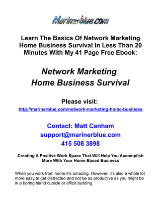 Learn The Basics Of Network Marketing
  Home Business Survival In Less Than 20
   Minutes With My 41 Page Free Ebook:


          Network Marketing
        Home Business Survival

                        Please visit:
 http://marinerblue.com/network-marketing-home-business


               Contact: Matt Canham
             support@marinerblue.com
                   415 508 3898
 Creating A Positive Work Space That Will Help You Accomplish
             More With Your Home Based Business


When you work from home it’s amazing. However, it’s also a whole lot
more easy to get distracted and not be as productive as you might be
in a boring bland cubicle or office building.
 