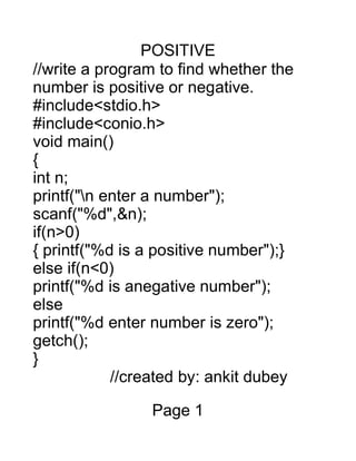 POSITIVE
//write a program to find whether the
number is positive or negative.
#include<stdio.h>
#include<conio.h>
void main()
{
int n;
printf("n enter a number");
scanf("%d",&n);
if(n>0)
{ printf("%d is a positive number");}
else if(n<0)
printf("%d is anegative number");
else
printf("%d enter number is zero");
getch();
}
//created by: ankit dubey
Page 1
 