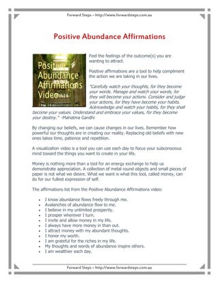 Forward Steps – http://www.forwardsteps.com.au




            Positive Abundance Affirmations

                                 Feel the feelings of the outcome(s) you are
                                 wanting to attract.

                                 Positive affirmations are a tool to help compliment
                                 the action we are taking in our lives.

                            “Carefully watch your thoughts, for they become
                            your words. Manage and watch your words, for
                            they will become your actions. Consider and judge
                            your actions, for they have become your habits.
                            Acknowledge and watch your habits, for they shall
become your values. Understand and embrace your values, for they become
your destiny.” -Mahatma Gandhi

By changing our beliefs, we can cause changes in our lives. Remember how
powerful our thoughts are in creating our reality. Replacing old beliefs with new
ones takes time, patience and repetition.

A visualization video is a tool you can use each day to focus your subconscious
mind toward the things you want to create in your life.

Money is nothing more than a tool for an energy exchange to help us
demonstrate appreciation. A collection of metal round objects and small pieces of
paper is not what we desire. What we want is what this tool, called money, can
do for our fullest expression of self.

The affirmations list from the Positive Abundance Affirmations video:

   •   I know abundance flows freely through me.
   •   Avalanches of abundance flow to me.
   •   I believe in my unlimited prosperity.
   •   I prosper wherever I turn.
   •   I invite and allow money in my life.
   •   I always have more money in than out.
   •   I attract money with my abundant thoughts.
   •   I honor my worth.
   •   I am grateful for the riches in my life.
   •   My thoughts and words of abundance inspire others.
   •   I am wealthier each day.

____________________________________________________________________________________________
                     Forward Steps – http://www.forwardsteps.com.au
 