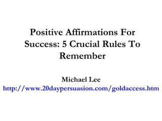 Positive Affirmations For Success: 5 Crucial Rules To Remember Michael Lee http://www.20daypersuasion.com/goldaccess.htm 