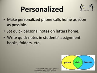 Personalized
• Make personalized phone calls home as soon
as possible.
• Jot quick personal notes on letters home.
• Write quick notes in students’ assignment
books, folders, etc.
SLIDE SHOW: http://goo.gl/yoouJ
HANDOUTS: http://goo.gl/dsafJ
 