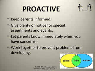 PROACTIVE
• Keep parents informed.
• Give plenty of notice for special
assignments and events.
• Let parents know immediately when you
have concerns.
• Work together to prevent problems from
developing.
SLIDE SHOW: http://goo.gl/yoouJ
HANDOUTS: http://goo.gl/dsafJ
 