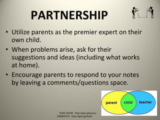 PARTNERSHIP
• Utilize parents as the premier expert on their
own child.
• When problems arise, ask for their
suggestions and ideas (including what works
at home).
• Encourage parents to respond to your notes
by leaving a comments/questions space.
SLIDE SHOW: http://goo.gl/yoouJ
HANDOUTS: http://goo.gl/dsafJ
 