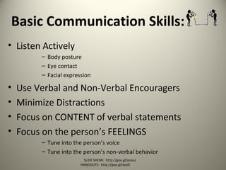 Basic Communication Skills:
• Listen Actively
– Body posture
– Eye contact
– Facial expression
• Use Verbal and Non-Verbal Encouragers
• Minimize Distractions
• Focus on CONTENT of verbal statements
• Focus on the person’s FEELINGS
– Tune into the person’s voice
– Tune into the person’s non-verbal behavior
SLIDE SHOW: http://goo.gl/yoouJ
HANDOUTS: http://goo.gl/dsafJ
 
