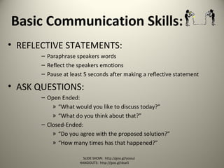 Basic Communication Skills:
• REFLECTIVE STATEMENTS:
– Paraphrase speakers words
– Reflect the speakers emotions
– Pause at least 5 seconds after making a reflective statement
• ASK QUESTIONS:
– Open Ended:
» “What would you like to discuss today?”
» “What do you think about that?”
– Closed-Ended:
» “Do you agree with the proposed solution?”
» “How many times has that happened?”
SLIDE SHOW: http://goo.gl/yoouJ
HANDOUTS: http://goo.gl/dsafJ
 