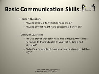 Basic Communication Skills:
– Indirect Questions
» “I wonder how often this has happened?”
» “I wonder what might have caused this behavior?”
– Clarifying Questions
» “You’ve stated that John has a bad attitude. What does
he say or do that indicates to you that he has a bad
attitude?”
» “What’s an example of how Jane reacts when you tell her
NO?”
SLIDE SHOW: http://goo.gl/yoouJ
HANDOUTS: http://goo.gl/dsafJ
 