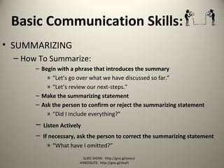 Basic Communication Skills:
• SUMMARIZING
– How To Summarize:
– Begin with a phrase that introduces the summary
» “Let’s go over what we have discussed so far.”
» “Let’s review our next-steps.”
– Make the summarizing statement
– Ask the person to confirm or reject the summarizing statement
» “Did I include everything?”
– Listen Actively
– If necessary, ask the person to correct the summarizing statement
» “What have I omitted?”
SLIDE SHOW: http://goo.gl/yoouJ
HANDOUTS: http://goo.gl/dsafJ
 