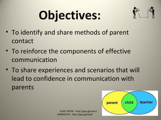 Objectives:
• To identify and share methods of parent
contact
• To reinforce the components of effective
communication
• To share experiences and scenarios that will
lead to confidence in communication with
parents
SLIDE SHOW: http://goo.gl/yoouJ
HANDOUTS: http://goo.gl/dsafJ
 