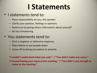 I Statements
• I statements tend to:
– Place responsibility w/ you, the speaker
– Clarify your position, feelings or opinions
– Build trust by giving others information about yourself
– Be less threatening
• You statements tend to:
– Elicit a negative or defensive response
– Place blame or put people down
– Come off as being accusatory or preachy
“I couldn’t understand what you said.” / “You didn’t make any sense.”
“I missed having your input at the meeting.” / “You didn’t care enough to
come to the meeting.”
SLIDE SHOW: http://goo.gl/yoouJ
HANDOUTS: http://goo.gl/dsafJ
 