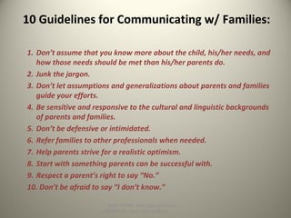 10 Guidelines for Communicating w/ Families:
1. Don’t assume that you know more about the child, his/her needs, and
how those needs should be met than his/her parents do.
2. Junk the jargon.
3. Don’t let assumptions and generalizations about parents and families
guide your efforts.
4. Be sensitive and responsive to the cultural and linguistic backgrounds
of parents and families.
5. Don’t be defensive or intimidated.
6. Refer families to other professionals when needed.
7. Help parents strive for a realistic optimism.
8. Start with something parents can be successful with.
9. Respect a parent’s right to say “No.”
10. Don’t be afraid to say “I don’t know.”
SLIDE SHOW: http://goo.gl/yoouJ
HANDOUTS: http://goo.gl/dsafJ
 