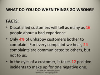 WHAT DO YOU DO WHEN THINGS GO WRONG?
FACTS:
• Dissatisfied customers will tell as many as 16
people about a bad experience
• Only 4% of unhappy customers bother to
complain. For every complaint we hear, 24
complaints are communicated to others, but
not to us.
• In the eyes of a customer, it takes 12 positive
incidents to make up for one negative one.
SLIDE SHOW: http://goo.gl/yoouJ
HANDOUTS: http://goo.gl/dsafJ
 
