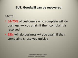 BUT, Goodwill can be recovered!
FACTS:
• 54-70% of customers who complain will do
business w/ you again if their complaint is
resolved
• 95% will do business w/ you again if their
complaint is resolved quickly
SLIDE SHOW: http://goo.gl/yoouJ
HANDOUTS: http://goo.gl/dsafJ
 