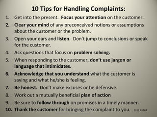 10 Tips for Handling Complaints:
1. Get into the present. Focus your attention on the customer.
2. Clear your mind of any preconceived notions or assumptions
about the customer or the problem.
3. Open your ears and listen. Don’t jump to conclusions or speak
for the customer.
4. Ask questions that focus on problem solving.
5. When responding to the customer, don’t use jargon or
language that intimidates.
6. Acknowledge that you understand what the customer is
saying and what he/she is feeling.
7. Be honest. Don’t make excuses or be defensive.
8. Work out a mutually beneficial plan of action
9. Be sure to follow through on promises in a timely manner.
10. Thank the customer for bringing the complaint to you. 2012 NSPRASLIDE SHOW: http://goo.gl/yoouJ
HANDOUTS: http://goo.gl/dsafJ
 
