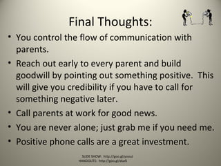Final Thoughts:
• You control the flow of communication with
parents.
• Reach out early to every parent and build
goodwill by pointing out something positive. This
will give you credibility if you have to call for
something negative later.
• Call parents at work for good news.
• You are never alone; just grab me if you need me.
• Positive phone calls are a great investment.
SLIDE SHOW: http://goo.gl/yoouJ
HANDOUTS: http://goo.gl/dsafJ
 
