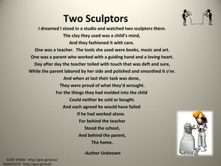 Two Sculptors
I dreamed I stood in a studio and watched two sculptors there.
The clay they used was a child’s mind,
And they fashioned it with care.
One was a teacher. The tools she used were books, music and art.
One was a parent who worked with a guiding hand and a loving heart.
Day after day the teacher toiled with touch that was deft and sure,
While the parent labored by her side and polished and smoothed it o’er.
And when at last their task was done,
They were proud of what they’d wrought.
For the things they had molded into the child
Could neither be sold or bought.
And each agreed he would have failed
If he had worked alone.
For behind the teacher
Stood the school,
And behind the parent,
The home.
-Author Unknown
SLIDE SHOW: http://goo.gl/yoouJ
HANDOUTS: http://goo.gl/dsafJ
 