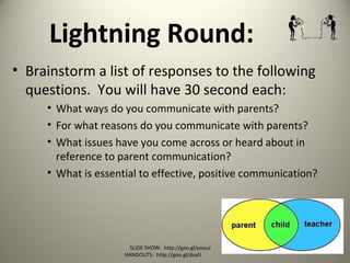 Lightning Round:
• Brainstorm a list of responses to the following
questions. You will have 30 second each:
• What ways do you communicate with parents?
• For what reasons do you communicate with parents?
• What issues have you come across or heard about in
reference to parent communication?
• What is essential to effective, positive communication?
SLIDE SHOW: http://goo.gl/yoouJ
HANDOUTS: http://goo.gl/dsafJ
 