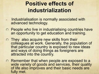 Positive effects of
industrialization
Industrialisation is normally associated with
advanced technology.
People who live in industrialising countries have
an opportunity to get education and training.
They also acquire new skills from their
colleagues at work. Generally, the population of
that particular country is exposed to new ideas
and ways of doing things as foreigners are
attracted into the country.
Remember that when people are exposed to a
wide variety of goods and services, their quality
of life also improves and their basic needs are
fully met.
 