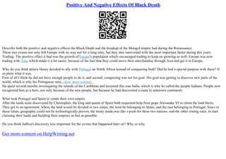 Positive And Negative Effects Of Black Death
Describe both the positive and negative effects the Black Death and the breakup of the Mongol empire had during the Renaissance.
These two events not only left Europe with no way out for a long time, but they also intervened with the most important factor during this years.
Trading. The positive effect it had was the growth of Europe's population which encouraged trading to keep on growing as well. Europe was now
trading with Asia, which made it a lot easier, because of the fact that they could move their merchandise through Asia and get it to Europe.
Why do you think prince Henry decided to ally with Portugal an North Africa instead of conquering both? Did he had a special purpose with these? If
so plain what it was.
First of all I think he did not have enough people to do it, and second, conquering was not his goal. His goal was getting to discover new parts of the
world, which is why his Portuguese men...show more content...
He spent several months investigating the islands of the Caribbean and assumed this was India, which is why he called the people Indians. People now
recognized him as a hero, not only because of the new people, but because he had discovered a route to unknown continents.
What took Portugal and Spain to create their own empire.
After the lands were discovered by Christopher, the king and queen of Spain both requested help from pope Alexander VI to claim the land theirs.
They got to an agreement, where the land would be divided in two zones; the west be belonging to Spain, and the east belonging to Portugal. Since in
those times, geography could not be technologically proven, the treaty made,was like a push for these two nations, and the other resting ones, to start
claiming their lands and building their empires as fast as possible.
Do you think balboa's discovery was important for the events that happened later on? Why or why
Get more content on HelpWriting.net
 