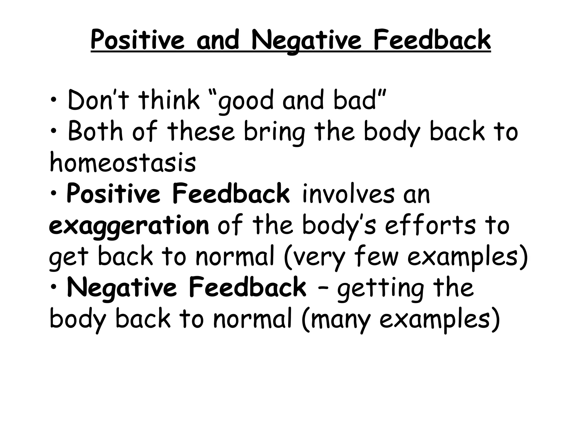 Positive and Negative Feedback Don’t think “good and bad” Both of these bring the body back to homeostasis Positive Feedback involves an exaggeration of the body’s efforts to get back to normal (very few examples) Negative Feedback – getting the body back to normal (many examples)