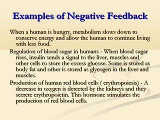 Examples of Negative FeedbackExamples of Negative Feedback
When a human is hungry, metabolism slows down toWhen a human is hungry, metabolism slows down to
conserve energy and allow the human to continue livingconserve energy and allow the human to continue living
with less foodwith less food..
Regulation of blood sugar in humans - When blood sugarRegulation of blood sugar in humans - When blood sugar
rises, insulin sends a signal to the liver, muscles andrises, insulin sends a signal to the liver, muscles and
other cells to store the excess glucose. Some is stored asother cells to store the excess glucose. Some is stored as
body fat and other is stored as glycogen in the liver andbody fat and other is stored as glycogen in the liver and
musclesmuscles..
Production of human red blood cells ( erythropoiesis) - AProduction of human red blood cells ( erythropoiesis) - A
decrease in oxygen is detected by the kidneys and theydecrease in oxygen is detected by the kidneys and they
secrete erythropoietin. This hormone stimulates thesecrete erythropoietin. This hormone stimulates the
production of red blood cells.production of red blood cells.
 
